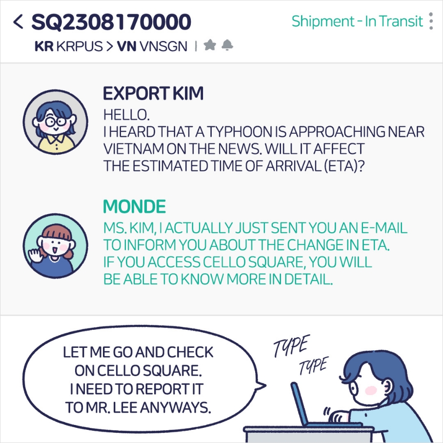 EXPORT KIM : HELLO. I HEARD THAT A TYPHOON APPROACHING NEAR VIETNAM ON THE NEWS. WILL IT AFFECT THE ESTIMATED TIME OF ARRIVAL(ETA)? MONDE: MS. KIM, I ACTUALLY JUST SENT YOU AN E-MAIL TO INFORM YOU ABOUT THE CHANGE IN ETA. IF YOU ACCESSS CELLO SQUARE, YOU WILL BE ABLE TO KNOW MORE IN DETAIL.