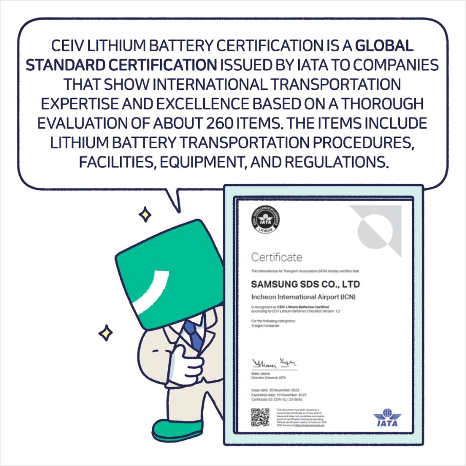 CEIV LITHIUM BATTERY CERTIFICATION IS A GLOBAL STANDARD CERTIFICATION ISSUED BY IATA TO COMPANIES THAT SHOW INTERNATIONAL TRANSPORTATION EXPERTISE AND EXCELLENCE BASED ON A THOROUGHEVALUATION OF ABOUT 260 ITEMS. THE ITEMS INCLUDE LITHIUM BATTERY TRANSPORTATION PROCEDURES, FACILITIES, EQUIPMENT, AND REGULATIONS.